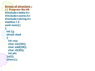 Arrays of structure :
// Program No:40
#include<stdio.h>
#include<conio.h>
#include<string.h>
#define l 3
void main()
{
int i,j;
struct stud
{
int rno;
char nm[50];
char add[50];
char ct[50];
int ph;
}s[l];
clrscr();
 