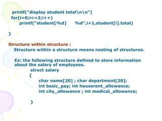 printf(“display student totalnn”)
for(i=0;i<=2;i++)
printf(“student[%d] %d”,i+1,student[i].total)
}
Structure within structure :
Structure within a structure means nesting of structures.
Ex: the following structure defined to store information
about the salary of employees.
struct salary
{
char name[20] ; char department[20];
int basic_pay; int houserent_allowance;
int city_allowance ; int medical_allowance;
}
 