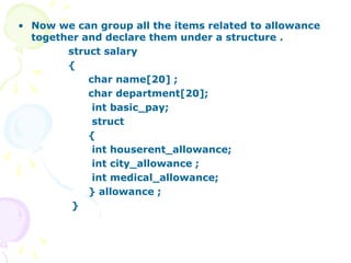 • Now we can group all the items related to allowance
together and declare them under a structure .
struct salary
{
char name[20] ;
char department[20];
int basic_pay;
struct
{
int houserent_allowance;
int city_allowance ;
int medical_allowance;
} allowance ;
}
 