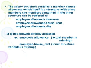 • The salary structure contains a member named
allowance which itself is a structure with three
members.the members contained in the inner
structure can be reffered as :
employee.allowance.dearness
employee.allowance.house_rent
employee.allowance.city
It is not allowed directly accessed
ex: employee.allowance (actual member is
missing)
employee.house_rent (inner structure
variable is missing)
 