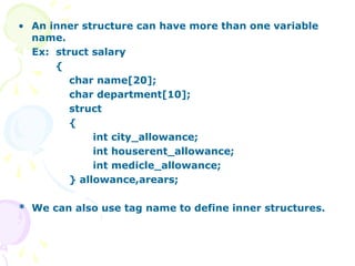 • An inner structure can have more than one variable
name.
Ex: struct salary
{
char name[20];
char department[10];
struct
{
int city_allowance;
int houserent_allowance;
int medicle_allowance;
} allowance,arears;
* We can also use tag name to define inner structures.
 