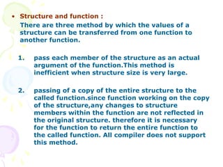 • Structure and function :
There are three method by which the values of a
structure can be transferred from one function to
another function.
1. pass each member of the structure as an actual
argument of the function.This method is
inefficient when structure size is very large.
2. passing of a copy of the entire structure to the
called function.since function working on the copy
of the structure,any changes to structure
members within the function are not reflected in
the original structure. therefore it is necessary
for the function to return the entire function to
the called function. All compiler does not support
this method.
 