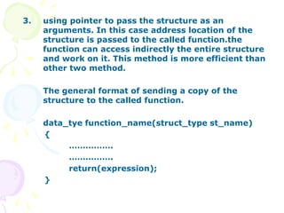 3. using pointer to pass the structure as an
arguments. In this case address location of the
structure is passed to the called function.the
function can access indirectly the entire structure
and work on it. This method is more efficient than
other two method.
The general format of sending a copy of the
structure to the called function.
data_tye function_name(struct_type st_name)
{
…………….
…………….
return(expression);
}
 