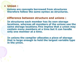 • Union :
Unions are concepts borrowed from structures
therefore follow the same syntax as structures.
Difference between structure and unions :
In structures each member has its own storage
locations, whereas all members of the unions use the
same storage locations.This implies that a union may
contain many members at a time but it can handle
only one member at a time.
In unions the compiler allocates a piece of storage
that is large enough to hold the largest variable type
in the union.
 