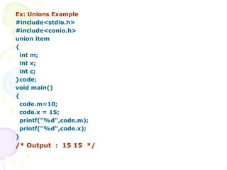 Ex: Unions Example
#include<stdio.h>
#include<conio.h>
union item
{
int m;
int x;
int c;
}code;
void main()
{
code.m=10;
code.x = 15;
printf("%d",code.m);
printf("%d",code.x);
}
/* Output : 15 15 */
 