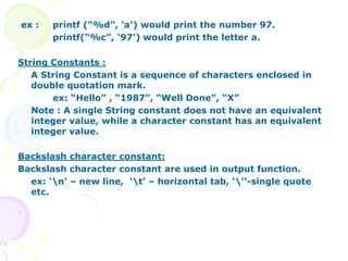 ex : printf (“%d”, ‘a’) would print the number 97.
printf(“%c”, ‘97’) would print the letter a.
String Constants :
A String Constant is a sequence of characters enclosed in
double quotation mark.
ex: “Hello” , “1987”, “Well Done”, “X”
Note : A single String constant does not have an equivalent
integer value, while a character constant has an equivalent
integer value.
Backslash character constant:
Backslash character constant are used in output function.
ex: ‘n’ – new line, ‘t’ – horizontal tab, ‘’’-single quote
etc.
 