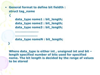 • General format to define bit fieldth :
struct tag_name
{
data_type name1 : bit_length;
data_type name2 : bit_length;
data_type name3 : bit_length;
……………………
…………………..
data_type nameN : bit_length;
}
Where data_type is either int , unsigned int and bit –
length specified number of bits used for specified
name. The bit length is decided by the range of values
to be stored
 