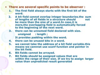 • There are several specific points to be observer :
1. The first field always starts with the first bit of the
word.
2. A bit field cannot overlap integer boundaries.the sum
of lengths of all fields in a structure should not
be more than the size of a word.In case,it is
more,the overlapping field is automatically forced
to the beginning of the next word.
3. there can be unnamed field declared with size.
unsigned : length ;
It provides padding within the word.
4. there can be unused bits in a word.
5. we cannot take the address of a bit field variable.this
means we cannnot use scanf function and pointer in
the bit field.
6. Bit fields cannot be arrayed.
7. Bit fields should be assigned values that are
within the range of their size. If we try to assign larger
value than unpredicted result generated
 