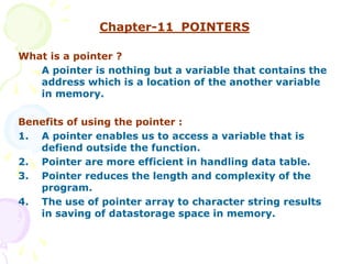 Chapter-11 POINTERS
What is a pointer ?
A pointer is nothing but a variable that contains the
address which is a location of the another variable
in memory.
Benefits of using the pointer :
1. A pointer enables us to access a variable that is
defiend outside the function.
2. Pointer are more efficient in handling data table.
3. Pointer reduces the length and complexity of the
program.
4. The use of pointer array to character string results
in saving of datastorage space in memory.
 