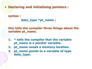 • Declaring and initialising pointers :
syntax :
data_type *pt_name ;
this tells the compiler three things about the
variable pt_name.
1. * tells the compiler that the variable
pt_name is a pointer variable.
2. pt_name needs a memory location.
3. pt_name points to a variable of type
data_type.
 