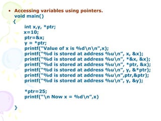 • Accessing variables using pointers.
void main()
{
int x,y, *ptr;
x=10;
ptr=&x;
y = *ptr;
printf(“Value of x is %dnn”,x);
printf(“%d is stored at address %un”, x, &x);
printf(“%d is stored at address %un”, *&x, &x);
printf(“%d is stored at address %un”, *ptr, &x);
printf(“%d is stored at address %un”, y, &*ptr);
printf(“%d is stored at address %un”,ptr,&ptr);
printf(“%d is stored at address %un”, y, &y);
*ptr=25;
printf(“n Now x = %dn”,x)
}
 