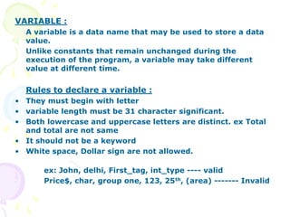 VARIABLE :
A variable is a data name that may be used to store a data
value.
Unlike constants that remain unchanged during the
execution of the program, a variable may take different
value at different time.
Rules to declare a variable :
• They must begin with letter
• variable length must be 31 character significant.
• Both lowercase and uppercase letters are distinct. ex Total
and total are not same
• It should not be a keyword
• White space, Dollar sign are not allowed.
ex: John, delhi, First_tag, int_type ---- valid
Price$, char, group one, 123, 25th, (area) ------- Invalid
 