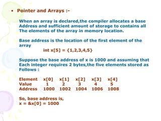 • Pointer and Arrays :-
When an array is declared,the compiler allocates a base
Address and sufficient amount of storage to contains all
The elements of the array in memory location.
Base address is the location of the first element of the
array
int x[5] = {1,2,3,4,5}
Suppose the base address of x is 1000 and assuming that
Each integer requires 2 bytes,the five elements stored as
Follows :
Element x[0] x[1] x[2] x[3] x[4]
Value 1 2 3 4 5
Address 1000 1002 1004 1006 1008
So, base address is,
x = &x[0] = 1000
 