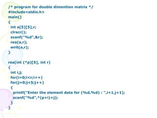 /* program for double dimention matrix */
#include<stdio.h>
main()
{
int a[5][5],r;
clrscr();
scanf("%d",&r);
rea(a,r);
writ(a,r);
}
rea(int (*p)[5], int r)
{
int i,j;
for(i=0;i<r;i++)
for(j=0;j<5;j++)
{
printf("Enter the element data for (%d,%d) : ",i+1,j+1);
scanf("%d",*(p+i)+j);
}
}
 