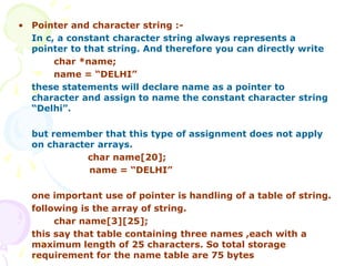 • Pointer and character string :-
In c, a constant character string always represents a
pointer to that string. And therefore you can directly write
char *name;
name = “DELHI”
these statements will declare name as a pointer to
character and assign to name the constant character string
“Delhi”.
but remember that this type of assignment does not apply
on character arrays.
char name[20];
name = “DELHI”
one important use of pointer is handling of a table of string.
following is the array of string.
char name[3][25];
this say that table containing three names ,each with a
maximum length of 25 characters. So total storage
requirement for the name table are 75 bytes
 