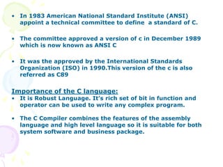 • In 1983 American National Standard Institute (ANSI)
appoint a technical committee to define a standard of C.
• The committee approved a version of c in December 1989
which is now known as ANSI C
• It was the approved by the International Standards
Organization (ISO) in 1990.This version of the c is also
referred as C89
Importance of the C language:
• It is Robust Language. It’s rich set of bit in function and
operator can be used to write any complex program.
• The C Compiler combines the features of the assembly
language and high level language so it is suitable for both
system software and business package.
 