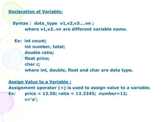 Declaration of Variable:
Syntax : data_type v1,v2,v3….vn ;
where v1,v2..vn are different variable name.
Ex: int count;
int number, total;
double ratio;
float price;
char c;
where int, double, float and char are data type.
Assign Value to a Variable :
Assignment operator (=) is used to assign value to a variable.
Ex: price = 12.50; ratio = 12.2345; number=12;
c=‘a’;
 