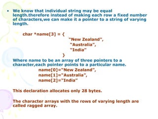 • We know that individual string may be equal
length.therefore instead of making each row a fixed number
of characters,we can make it a pointer to a string of varying
length.
char *name[3] = {
“New Zealand”,
“Australia”,
“India”
}
Where name to be an array of three pointers to a
character,each pointer points to a particular name.
name[0]=“New Zealand”,
name[1]=“Australia”,
name[2]=“India”
This declaration allocates only 28 bytes.
The character arrays with the rows of varying length are
called ragged array.
 