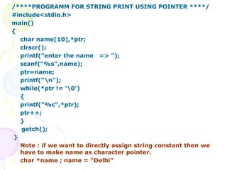 /****PROGRAMM FOR STRING PRINT USING POINTER ****/
#include<stdio.h>
main()
{
char name[10],*ptr;
clrscr();
printf("enter the name => ");
scanf("%s",name);
ptr=name;
printf("n");
while(*ptr != '0')
{
printf("%c",*ptr);
ptr++;
}
getch();
}
Note : if we want to directly assign string constant then we
have to make name as character pointer.
char *name ; name = “Delhi”
 