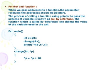 • Pointer and function :
When we pass addresses to a function,the parameter
receiving the addresses should be pointers.
The process of calling a function using pointer to pass the
address of variable is known as call by reference. The
function which is called by ‘reference’ can change the value
of the variable used in the call.
Ex: main()
{
int x=20;;
change(&x);
printf(“%dn”,x);
}
change(int *p)
{
*p = *p + 10
}
 