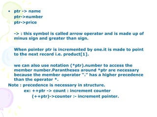 • ptr -> name
ptr->number
ptr->price
-> : this symbol is called arrow operator and is made up of
minus sign and greater than sign.
When pointer ptr is incremented by one.it is made to point
to the next record i.e. product[1].
we can also use notation (*ptr).number to access the
member number.Parantheses around *ptr are necessary
because the member operator “.” has a higher precedence
than the operator *.
Note : precedence is necessary in structure.
ex: ++ptr -> count : increment counter
(++ptr)->counter :- increment pointer.
 