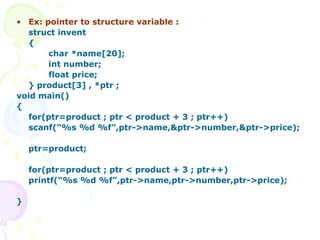 • Ex: pointer to structure variable :
struct invent
{
char *name[20];
int number;
float price;
} product[3] , *ptr ;
void main()
{
for(ptr=product ; ptr < product + 3 ; ptr++)
scanf(“%s %d %f”,ptr->name,&ptr->number,&ptr->price);
ptr=product;
for(ptr=product ; ptr < product + 3 ; ptr++)
printf(“%s %d %f”,ptr->name,ptr->number,ptr->price);
}
 