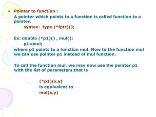 • Pointer to function :
A pointer which points to a function is called function to a
pointer.
syntax: type (*fptr)();
Ex: double (*p1)() , mul();
p1=mul;
where p1 points to a function mul. Now to the function mul
we can use pointer p1 instead of mul function.
To call the function mul, we may now use the pointer p1
with the list of parameters.that is
(*p1)(x,y)
is equivalent to
mul(x,y)
 