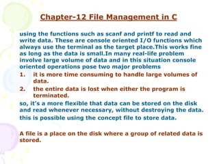 Chapter-12 File Management in C
using the functions such as scanf and printf to read and
write data. These are console oriented I/O functions which
always use the terminal as the target place.This works fine
as long as the data is small.In many real-life problem
involve large volume of data and in this situation console
oriented operations pose two major problems
1. it is more time consuming to handle large volumes of
data.
2. the entire data is lost when either the program is
terminated.
so, it’s a more flexible that data can be stored on the disk
and read whenever necessary, without destroying the data.
this is possible using the concept file to store data.
A file is a place on the disk where a group of related data is
stored.
 