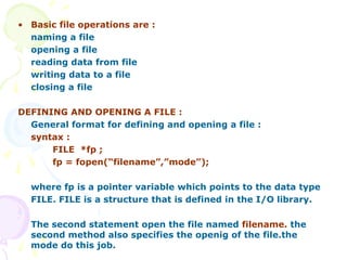 • Basic file operations are :
naming a file
opening a file
reading data from file
writing data to a file
closing a file
DEFINING AND OPENING A FILE :
General format for defining and opening a file :
syntax :
FILE *fp ;
fp = fopen(“filename”,”mode”);
where fp is a pointer variable which points to the data type
FILE. FILE is a structure that is defined in the I/O library.
The second statement open the file named filename. the
second method also specifies the openig of the file.the
mode do this job.
 