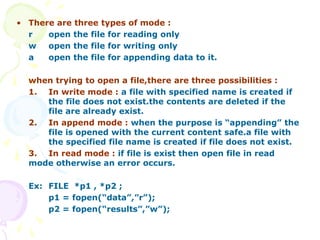 • There are three types of mode :
r open the file for reading only
w open the file for writing only
a open the file for appending data to it.
when trying to open a file,there are three possibilities :
1. In write mode : a file with specified name is created if
the file does not exist.the contents are deleted if the
file are already exist.
2. In append mode : when the purpose is “appending” the
file is opened with the current content safe.a file with
the specified file name is created if file does not exist.
3. In read mode : if file is exist then open file in read
mode otherwise an error occurs.
Ex: FILE *p1 , *p2 ;
p1 = fopen(“data”,”r”);
p2 = fopen(“results”,”w”);
 