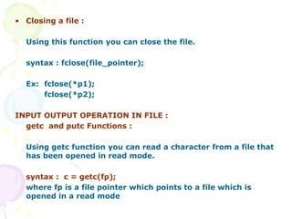 • Closing a file :
Using this function you can close the file.
syntax : fclose(file_pointer);
Ex: fclose(*p1);
fclose(*p2);
INPUT OUTPUT OPERATION IN FILE :
getc and putc Functions :
Using getc function you can read a character from a file that
has been opened in read mode.
syntax : c = getc(fp);
where fp is a file pointer which points to a file which is
opened in a read mode
 