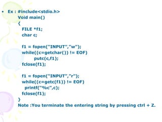 • Ex : #include<stdio.h>
Void main()
{
FILE *f1;
char c;
f1 = fopen(“INPUT”,”w”);
while((c=getchar()) != EOF)
putc(c,f1);
fclose(f1);
f1 = fopen(“INPUT”,”r”);
while((c=getc(f1)) != EOF)
printf(“%c”,c);
fclose(f1);
}
Note :You terminate the entering string by pressing ctrl + Z.
 