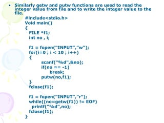 • Similarly getw and putw functions are used to read the
integer value from file and to write the integer value to the
file.
#include<stdio.h>
Void main()
{
FILE *f1;
int no , i;
f1 = fopen(“INPUT”,”w”);
for(i=0 ; i < 10 ; i++)
{
scanf(“%d”,&no);
if(no == -1)
break;
putw(no,f1);
}
fclose(f1);
f1 = fopen(“INPUT”,”r”);
while((no=getw(f1)) != EOF)
printf(“%d”,no);
fclose(f1);
}
 