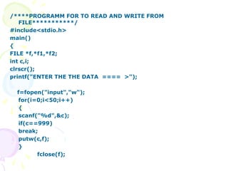/****PROGRAMM FOR TO READ AND WRITE FROM
FILE***********/
#include<stdio.h>
main()
{
FILE *f,*f1,*f2;
int c,i;
clrscr();
printf("ENTER THE THE DATA ==== >");
f=fopen("input","w");
for(i=0;i<50;i++)
{
scanf("%d",&c);
if(c==999)
break;
putw(c,f);
}
fclose(f);
 