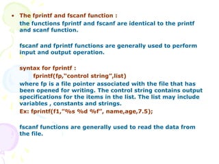 • The fprintf and fscanf function :
the functions fprintf and fscanf are identical to the printf
and scanf function.
fscanf and fprintf functions are generally used to perform
input and output operation.
syntax for fprintf :
fprintf(fp,“control string”,list)
where fp is a file pointer associated with the file that has
been opened for writing. The control string contains output
specifications for the items in the list. The list may include
variables , constants and strings.
Ex: fprintf(f1,”%s %d %f”, name,age,7.5);
fscanf functions are generally used to read the data from
the file.
 