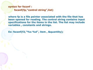 syntax for fscanf :
fscanf(fp,“control string”,list)
where fp is a file pointer associated with the file that has
been opened for reading. The control string contains input
specifications for the items in the list. The list may include
variables , constants and strings.
Ex: fscanf(f2,”%s %d”, item , &quantity);
 