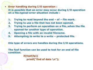 • Error handling during I/O operation :
It is possible that an error may occur during I/O operation
on a file.typical error situation include :
1. Trying to read beyond the end – of – file mark.
2. Trying to use a file that has not been opened.
3. Trying to perform an operation on a file.,when the file
opened for another type of operation.
4. Opening a file with an invalid filename.
5. Attempting to write to a write – protected file.
this type of errors are handles during the I/O operations.
The feof function can be used to test for an end of file
condition.
if(feof(fp))
printf(“End of data n”);
 