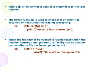 • Where fp is file pointer it pass as a arguments to the feof
function.
• The ferror function is used to check that an error has
occurred or not during the reading processing.
Ex: if(ferror(fp) != 0 )
printf(“An error has occurredn”);
• When the file cannot be opened for some reason,then the
function returns a null pointer.this facility can be used to
test whether a file has been opened or not.
Ex: if(fp == NULL)
printf(“File could not be opened”);
 