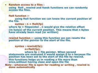 • Random access to a files :
using ftell , rewind and fseek functions we can randomly
access the files.
ftell function :-
using ftell function we can know the current position of
the file.
syntax : n = ftell(fp)
where fp = filepointer , n would give the relative offset
(in bytes) of the current position. This means that n bytes
have already been read (or written)
rewind function :- using this function we can resets the
position of the pointer to the start of the file.
syntax : rewind(fp);
n=ftell(fp);
where fp = file pointer. When second
statements are executed it would assign 0 to n because file
position has been set to the start of the file by rewind.
this functions helps us in reading a file more than
once,without having close and open the file
Note : whenever file is open for reading or writing , rewind is
done automatically
 