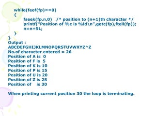while(feof(fp)==0)
{
fseek(fp,n,0) /* position to (n+1)th character */
printf(“Position of %c is %ldn”,getc(fp),ftell(fp));
n=n+5L;
}
}
Output :
ABCDEFGHIJKLMNOPQRSTUVWXYZ^Z
No.of character entered = 26
Position of A is 0
Position of F is 5
Position of K is 10
Position of P is 15
Position of U is 20
Position of Z is 25
Position of is 30
When printing current position 30 the loop is terminating.
 