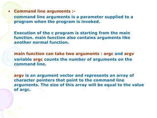 • Command line arguments :-
command line arguments is a parameter supplied to a
program when the program is invoked.
Execution of the c program is starting from the main
function. main function also contains arguments like
another normal function.
main function can take two arguments : argc and argv
variable argc counts the number of arguments on the
command line.
argv is an argument vector and represents an array of
character pointers that point to the command line
arguments. The size of this array will be equal to the value
of argc.
 
