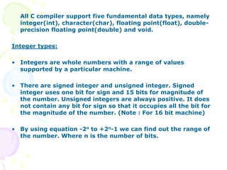 All C compiler support five fundamental data types, namely
integer(int), character(char), floating point(float), double-
precision floating point(double) and void.
Integer types:
• Integers are whole numbers with a range of values
supported by a particular machine.
• There are signed integer and unsigned integer. Signed
integer uses one bit for sign and 15 bits for magnitude of
the number. Unsigned integers are always positive. It does
not contain any bit for sign so that it occupies all the bit for
the magnitude of the number. (Note : For 16 bit machine)
• By using equation -2n to +2n-1 we can find out the range of
the number. Where n is the number of bits.
 
