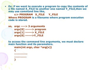 • Ex: if we want to execute a program to copy the contents of
a file named X_FILE to another one named Y_FILE,then we
may use command line like,
c:> PROGRAM X_FILE Y_FILE
Where PROGRAM is a filename where program execution
code is stored.
so, argc ----> 3 arguments
argv[0] ------> program
argv[1] ------> X_FILE
argv[0] ------>Y_FILE
to access the command line arguments, we must declare
main function and its parameters.
main(int argc, char *arg[v])
{
…………….
……………
}
 