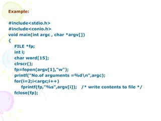 Example:
#include<stdio.h>
#include<conio.h>
void main(int argc , char *argv[])
{
FILE *fp;
int i;
char word[15];
clrscr();
fp=fopen(argv[1],"w");
printf("No.of arguments =%dn",argc);
for(i=2;i<argc;i++)
fprintf(fp,"%s",argv[i]); /* write contents to file */
fclose(fp);
 