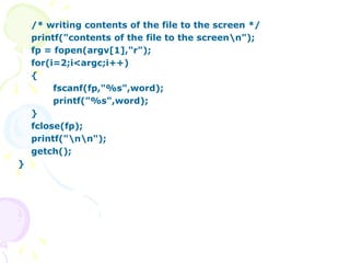 /* writing contents of the file to the screen */
printf("contents of the file to the screenn");
fp = fopen(argv[1],"r");
for(i=2;i<argc;i++)
{
fscanf(fp,"%s",word);
printf("%s",word);
}
fclose(fp);
printf("nn");
getch();
}
 