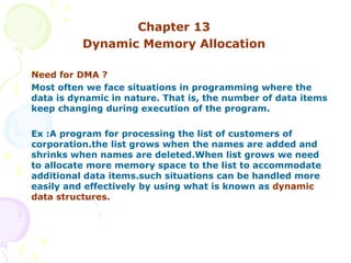 Chapter 13
Dynamic Memory Allocation
Need for DMA ?
Most often we face situations in programming where the
data is dynamic in nature. That is, the number of data items
keep changing during execution of the program.
Ex :A program for processing the list of customers of
corporation.the list grows when the names are added and
shrinks when names are deleted.When list grows we need
to allocate more memory space to the list to accommodate
additional data items.such situations can be handled more
easily and effectively by using what is known as dynamic
data structures.
 