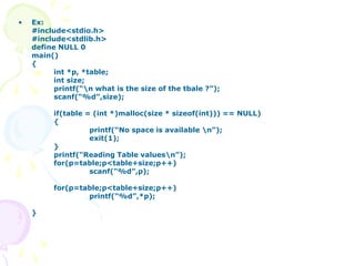• Ex:
#include<stdio.h>
#include<stdlib.h>
define NULL 0
main()
{
int *p, *table;
int size;
printf(“n what is the size of the tbale ?”);
scanf(“%d”,size);
if(table = (int *)malloc(size * sizeof(int))) == NULL)
{
printf(“No space is available n”);
exit(1);
}
printf(“Reading Table valuesn”);
for(p=table;p<table+size;p++)
scanf(“%d”,p);
for(p=table;p<table+size;p++)
printf(“%d”,*p);
}
 