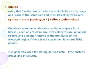 • malloc :
using this function we can allocate multiple block of storage
and each of the same size and then sets all bytes to zero.
syntax : ptr = (cast-type *) calloc (n,elem-size)
the above statements allocates contiguous space for n
blocks , each of size elem-size bytes.all bytes are initialised
to zero and a pointer returns to the first bytes of the
allocated region.if there is not space then it returns NULL
pointer
It is generally used for storing derived data – type such as
arrays and structures.
 