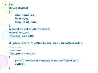 • Ex:
struct student
{
char name[25];
float age;
long int id_num;
};
typedef struct student record;
record *st_ptr;
int class_size=30;
st_ptr=(record *) calloc (class_size , sizeof(record));
…………..
……………
if(st_ptr == NULL)
{
printf(“Available memory is not sufficientn”);
exit(1);
}
 