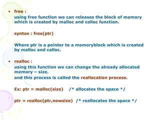 • free :
using free function we can releases the block of memory
which is created by malloc and calloc function.
syntax : free(ptr)
Where ptr is a pointer to a memoryblock which is created
by malloc and calloc.
• realloc :
using this function we can change the already allocated
memory – size.
and this process is called the reallocation process.
Ex: ptr = malloc(size) /* allocates the space */
ptr = realloc(ptr,newsize) /* reallocates the space */
 